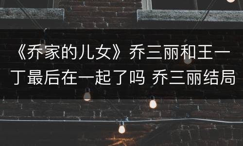 《乔家的儿女》乔三丽和王一丁最后在一起了吗 乔三丽结局是什么
