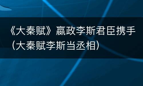 《大秦赋》嬴政李斯君臣携手（大秦赋李斯当丞相）