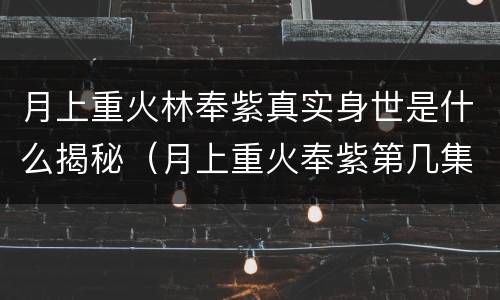 月上重火林奉紫真实身世是什么揭秘（月上重火奉紫第几集知道真相）