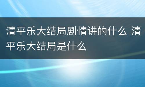 清平乐大结局剧情讲的什么 清平乐大结局是什么