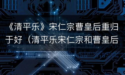 《清平乐》宋仁宗曹皇后重归于好（清平乐宋仁宗和曹皇后）