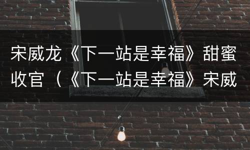 宋威龙《下一站是幸福》甜蜜收官（《下一站是幸福》宋威龙剧照）