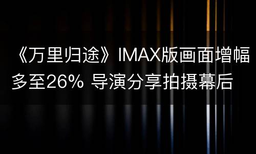 《万里归途》IMAX版画面增幅多至26% 导演分享拍摄幕后