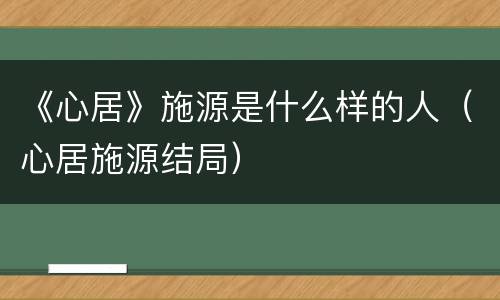 《心居》施源是什么样的人（心居施源结局）