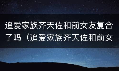 追爱家族齐天佐和前女友复合了吗（追爱家族齐天佐和前女友复合了吗知乎）