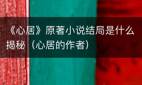 《心居》原著小说结局是什么揭秘（心居的作者）