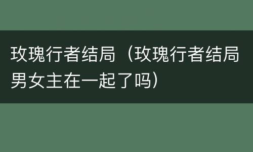 玫瑰行者结局（玫瑰行者结局男女主在一起了吗）