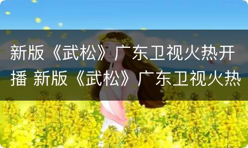 新版《武松》广东卫视火热开播 新版《武松》广东卫视火热开播了吗