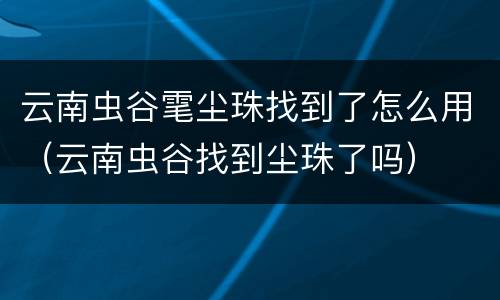 云南虫谷雮尘珠找到了怎么用（云南虫谷找到尘珠了吗）