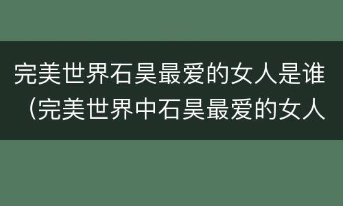 完美世界石昊最爱的女人是谁（完美世界中石昊最爱的女人）