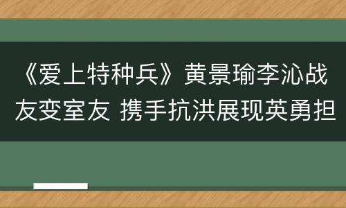 《爱上特种兵》黄景瑜李沁战友变室友 携手抗洪展现英勇担当