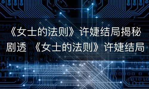 《女士的法则》许婕结局揭秘剧透 《女士的法则》许婕结局揭秘剧透第几集