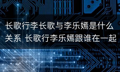 长歌行李长歌与李乐嫣是什么关系 长歌行李乐嫣跟谁在一起了