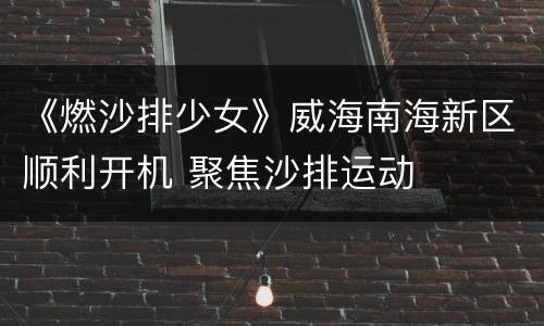 《燃沙排少女》威海南海新区顺利开机 聚焦沙排运动