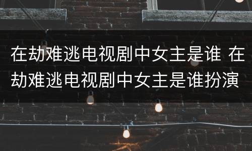 在劫难逃电视剧中女主是谁 在劫难逃电视剧中女主是谁扮演的