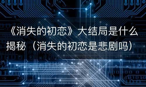 《消失的初恋》大结局是什么揭秘（消失的初恋是悲剧吗）