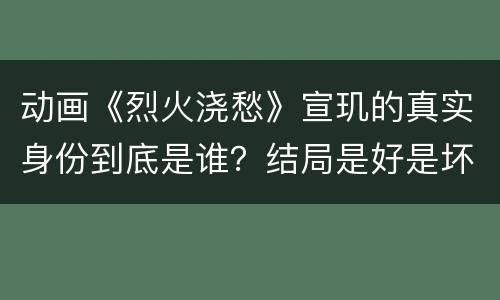 动画《烈火浇愁》宣玑的真实身份到底是谁？结局是好是坏？