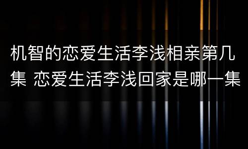 机智的恋爱生活李浅相亲第几集 恋爱生活李浅回家是哪一集