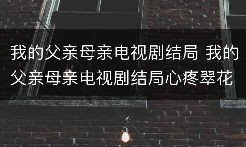 我的父亲母亲电视剧结局 我的父亲母亲电视剧结局心疼翠花