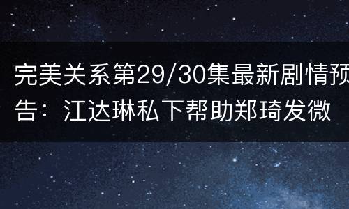 完美关系第29/30集最新剧情预告：江达琳私下帮助郑琦发微博