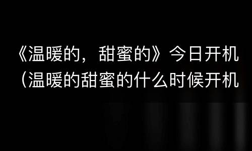 《温暖的，甜蜜的》今日开机（温暖的甜蜜的什么时候开机）