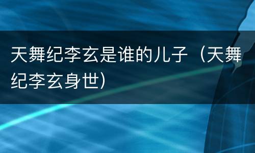 天舞纪李玄是谁的儿子（天舞纪李玄身世）
