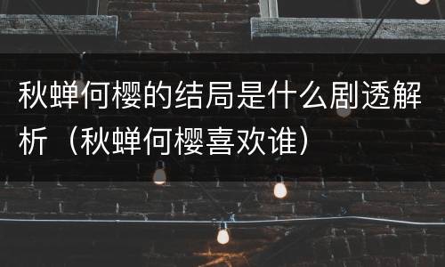 秋蝉何樱的结局是什么剧透解析（秋蝉何樱喜欢谁）