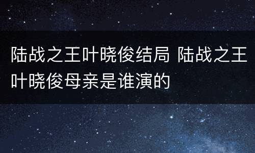 陆战之王叶晓俊结局 陆战之王叶晓俊母亲是谁演的