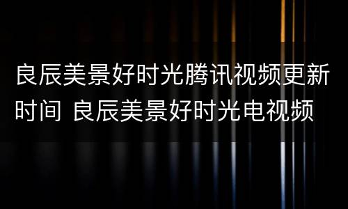 良辰美景好时光腾讯视频更新时间 良辰美景好时光电视频