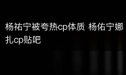 杨祐宁被夸热cp体质 杨佑宁娜扎cp贴吧