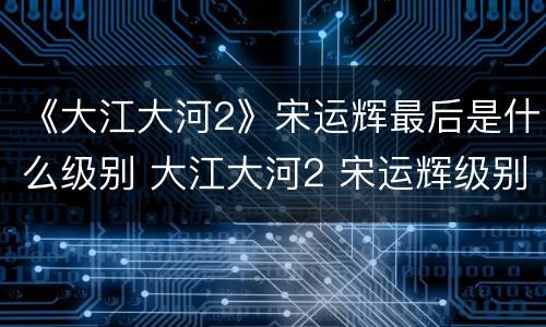 《大江大河2》宋运辉最后是什么级别 大江大河2 宋运辉级别