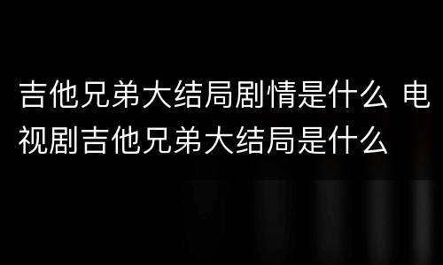 吉他兄弟大结局剧情是什么 电视剧吉他兄弟大结局是什么