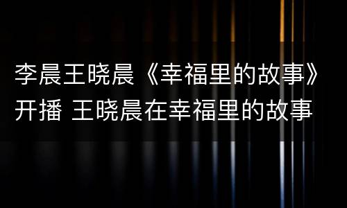 李晨王晓晨《幸福里的故事》开播 王晓晨在幸福里的故事