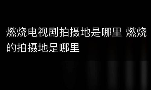 燃烧电视剧拍摄地是哪里 燃烧的拍摄地是哪里