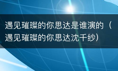 遇见璀璨的你思达是谁演的（遇见璀璨的你思达沈千纱）