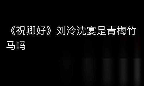 《祝卿好》刘泠沈宴是青梅竹马吗