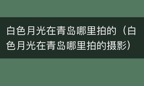 白色月光在青岛哪里拍的（白色月光在青岛哪里拍的摄影）