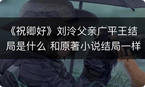 《祝卿好》刘泠父亲广平王结局是什么 和原著小说结局一样