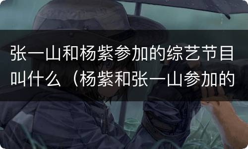 张一山和杨紫参加的综艺节目叫什么（杨紫和张一山参加的综艺有哪些）