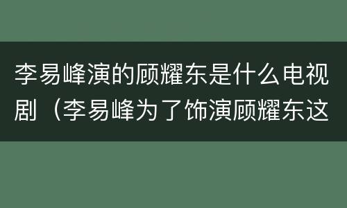 李易峰演的顾耀东是什么电视剧（李易峰为了饰演顾耀东这个角色吃了哪些苦?）