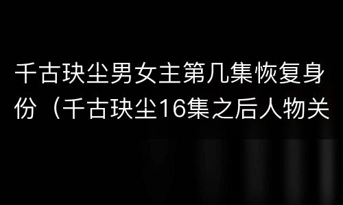 千古玦尘男女主第几集恢复身份（千古玦尘16集之后人物关系）