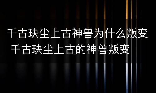 千古玦尘上古神兽为什么叛变 千古玦尘上古的神兽叛变