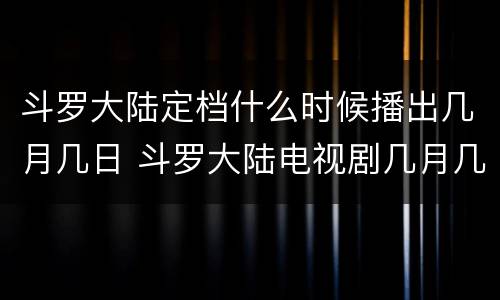 斗罗大陆定档什么时候播出几月几日 斗罗大陆电视剧几月几日播出