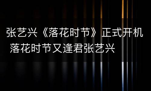 张艺兴《落花时节》正式开机 落花时节又逢君张艺兴