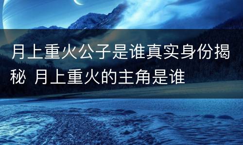 月上重火公子是谁真实身份揭秘 月上重火的主角是谁