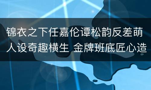 锦衣之下任嘉伦谭松韵反差萌人设奇趣横生 金牌班底匠心造剧