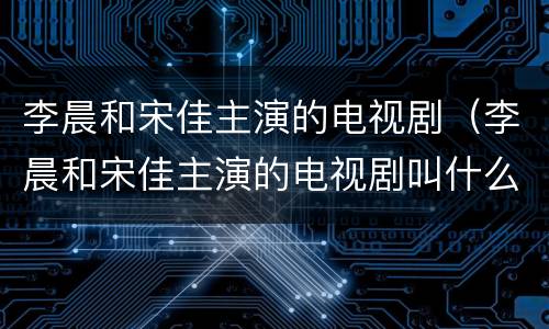 李晨和宋佳主演的电视剧（李晨和宋佳主演的电视剧叫什么）