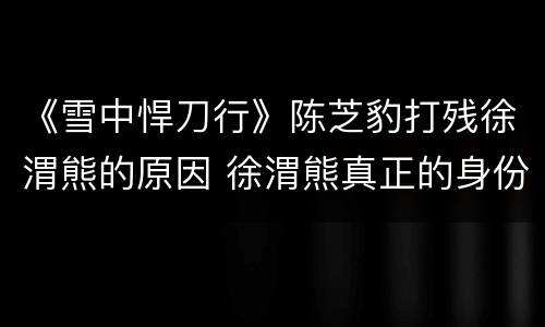 《雪中悍刀行》陈芝豹打残徐渭熊的原因 徐渭熊真正的身份是死士吗