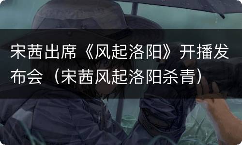 宋茜出席《风起洛阳》开播发布会（宋茜风起洛阳杀青）