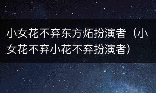小女花不弃东方炻扮演者（小女花不弃小花不弃扮演者）